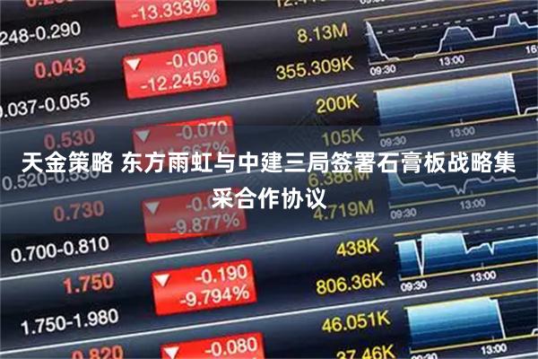 天金策略 东方雨虹与中建三局签署石膏板战略集采合作协议