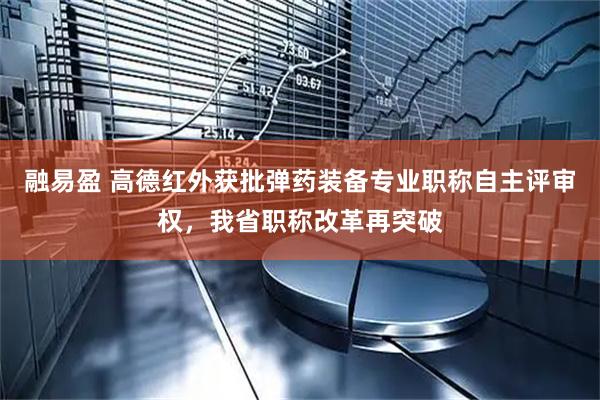 融易盈 高德红外获批弹药装备专业职称自主评审权，我省职称改革再突破