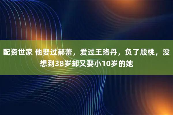 配资世家 他娶过郝蕾，爱过王珞丹，负了殷桃，没想到38岁却又娶小10岁的她