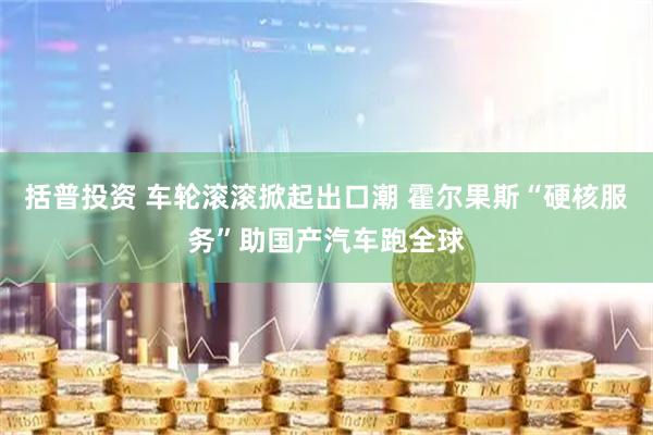 括普投资 车轮滚滚掀起出口潮 霍尔果斯“硬核服务”助国产汽车跑全球