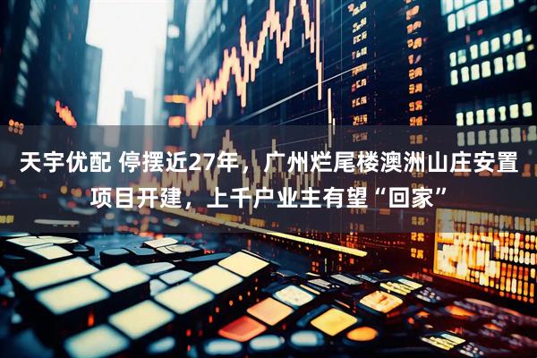 天宇优配 停摆近27年，广州烂尾楼澳洲山庄安置项目开建，上千户业主有望“回家”