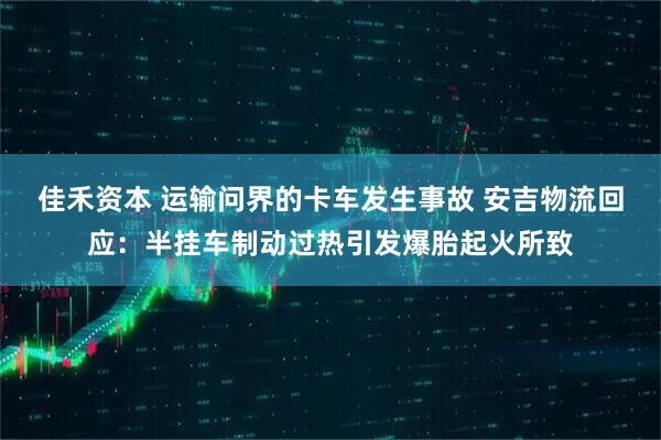 佳禾资本 运输问界的卡车发生事故 安吉物流回应：半挂车制动过热引发爆胎起火所致