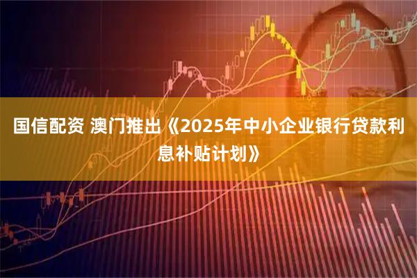 国信配资 澳门推出《2025年中小企业银行贷款利息补贴计划》