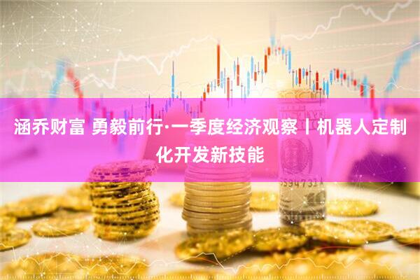 涵乔财富 勇毅前行·一季度经济观察丨机器人定制化开发新技能