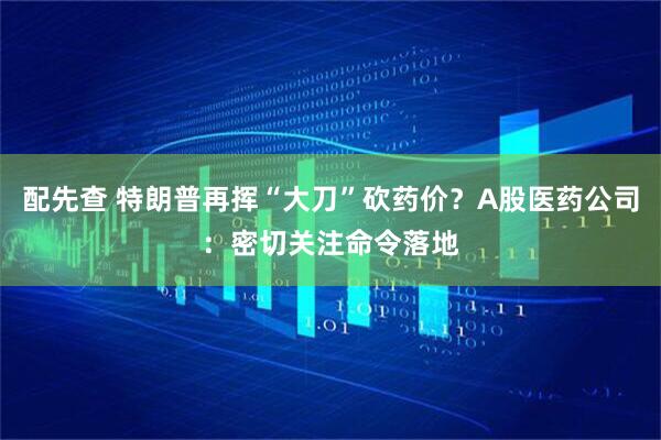 配先查 特朗普再挥“大刀”砍药价？A股医药公司：密切关注命令落地