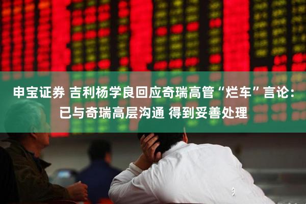 申宝证券 吉利杨学良回应奇瑞高管“烂车”言论：已与奇瑞高层沟通 得到妥善处理