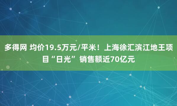 多得网 均价19.5万元/平米！上海徐汇滨江地王项目“日光” 销售额近70亿元