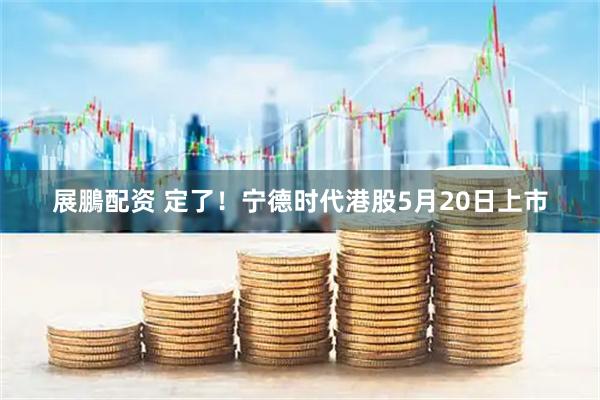 展鵬配资 定了！宁德时代港股5月20日上市