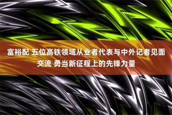 富裕配 五位高铁领域从业者代表与中外记者见面交流 勇当新征程上的先锋力量