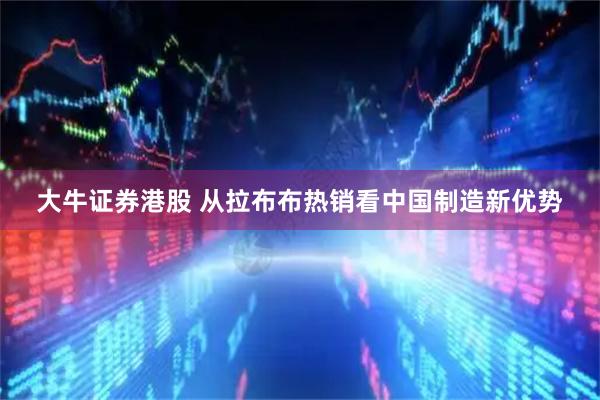 大牛证券港股 从拉布布热销看中国制造新优势