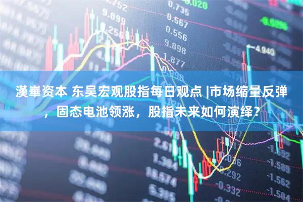 漢崋资本 东吴宏观股指每日观点 |市场缩量反弹，固态电池领涨，股指未来如何演绎？