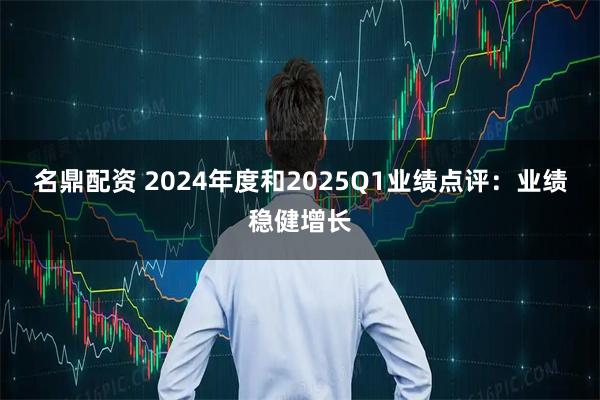 名鼎配资 2024年度和2025Q1业绩点评：业绩稳健增长