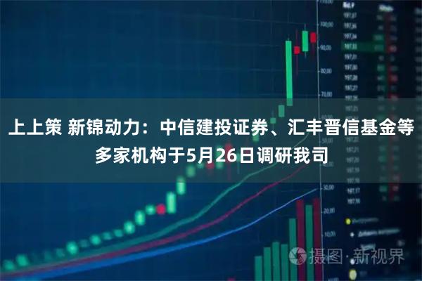上上策 新锦动力：中信建投证券、汇丰晋信基金等多家机构于5月26日调研我司