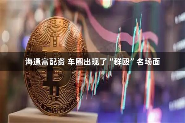 海通富配资 车圈出现了“群殴”名场面