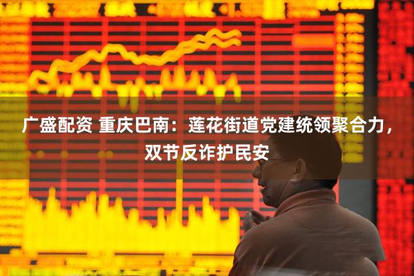 广盛配资 重庆巴南：莲花街道党建统领聚合力，双节反诈护民安