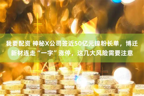 我要配资 神秘X公司签近50亿元镍粉长单，博迁新材连走“一字”涨停，这几大风险需要注意