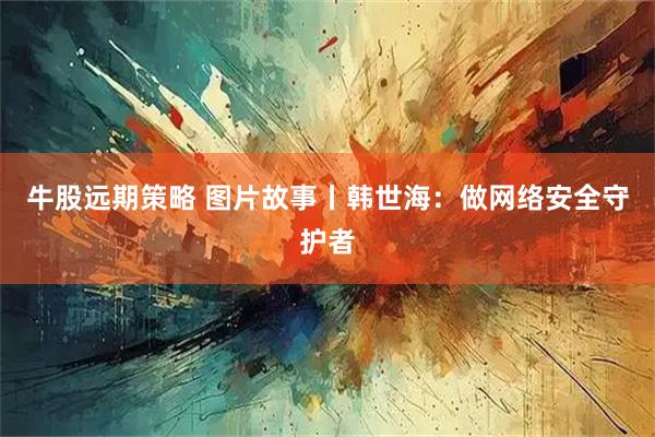牛股远期策略 图片故事丨韩世海：做网络安全守护者