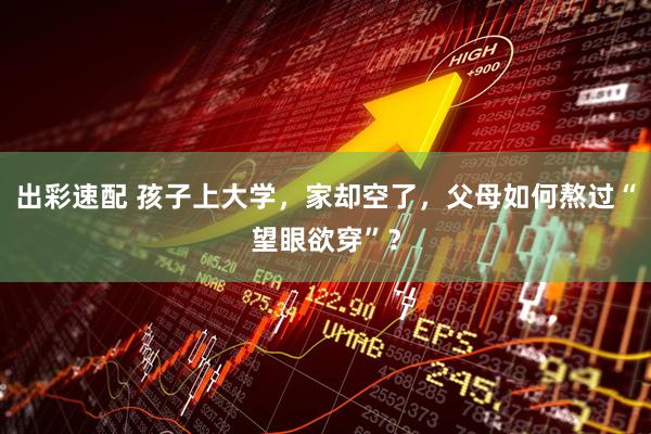 出彩速配 孩子上大学，家却空了，父母如何熬过“望眼欲穿”？