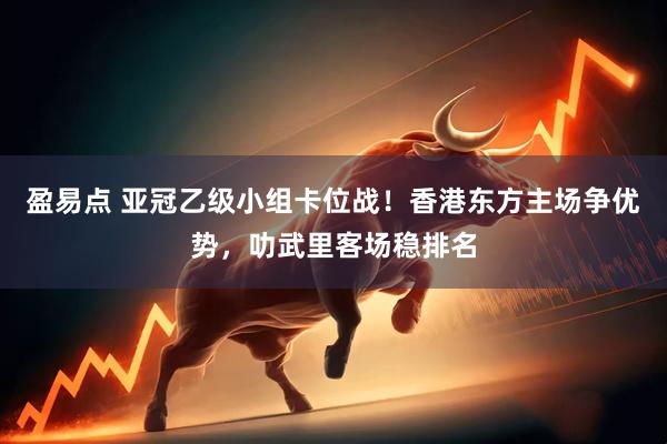 盈易点 亚冠乙级小组卡位战！香港东方主场争优势，叻武里客场稳排名
