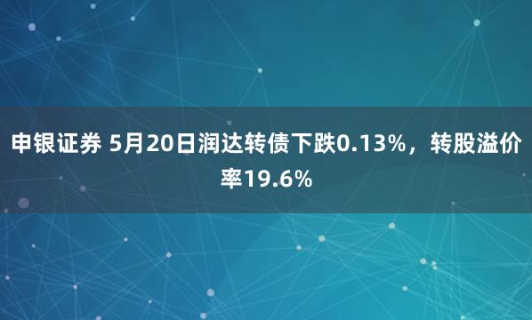 申银证券 5月20日润达转债下跌0.13%，转股溢价率19.6%