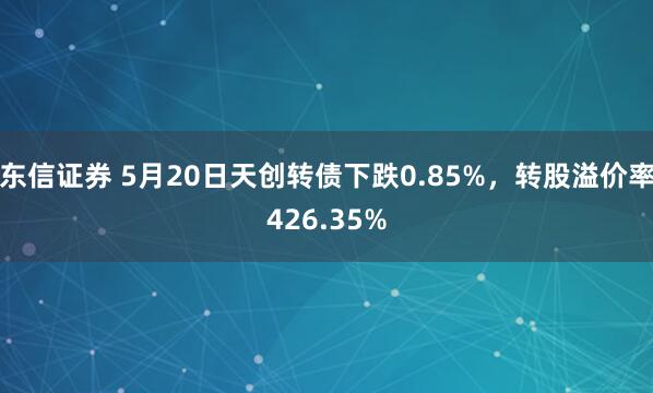 东信证券 5月20日天创转债下跌0.85%，转股溢价率426.35%