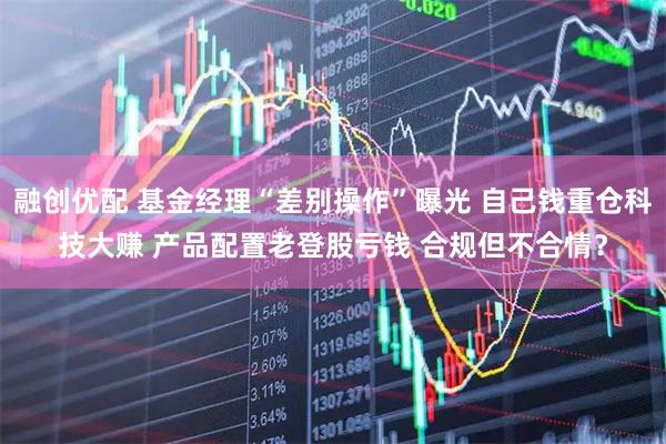 融创优配 基金经理“差别操作”曝光 自己钱重仓科技大赚 产品配置老登股亏钱 合规但不合情？