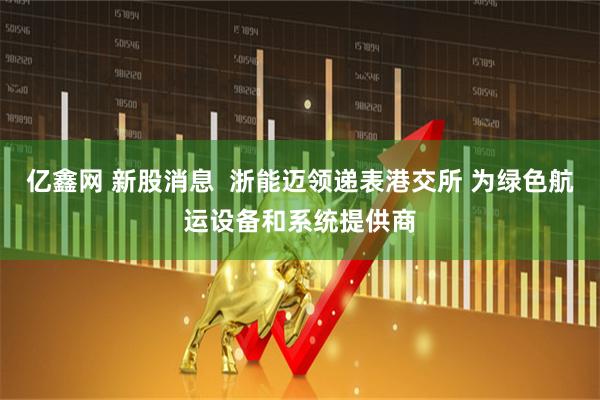 亿鑫网 新股消息  浙能迈领递表港交所 为绿色航运设备和系统提供商