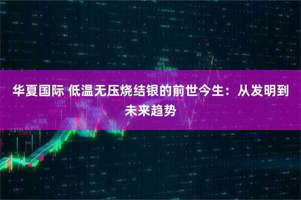 华夏国际 低温无压烧结银的前世今生：从发明到未来趋势