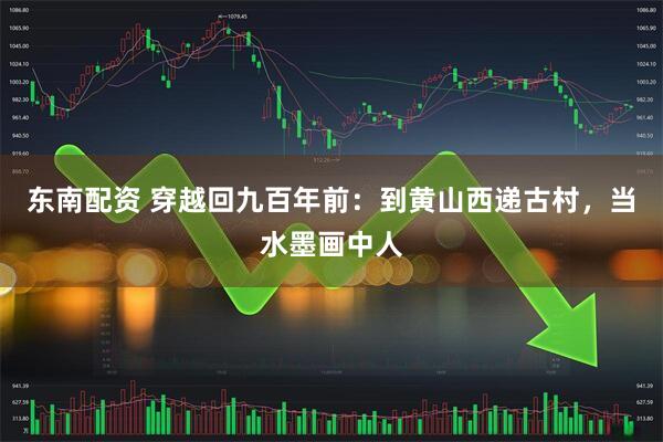 东南配资 穿越回九百年前：到黄山西递古村，当水墨画中人