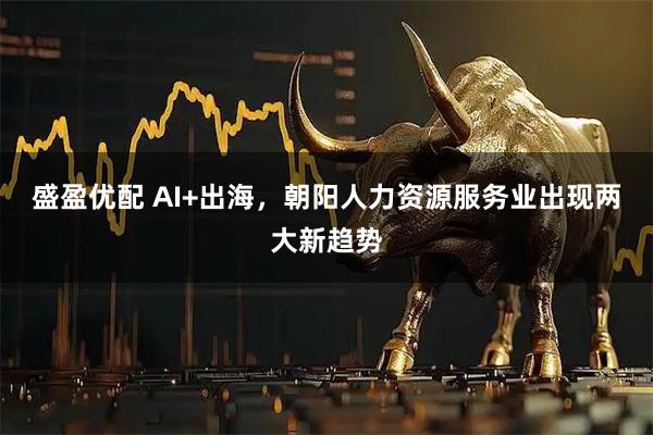盛盈优配 AI+出海，朝阳人力资源服务业出现两大新趋势