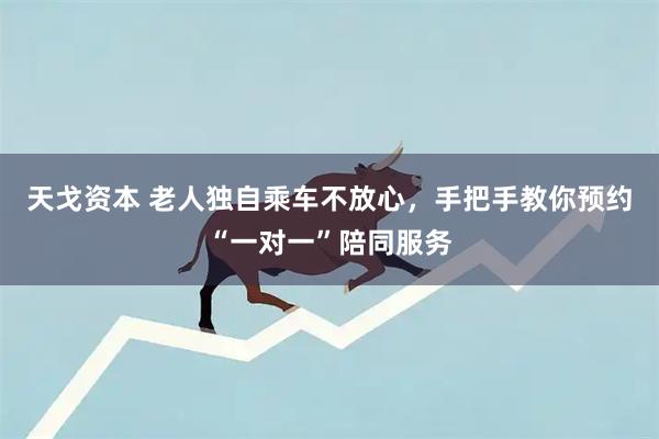 天戈资本 老人独自乘车不放心，手把手教你预约“一对一”陪同服务