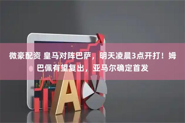微豪配资 皇马对阵巴萨，明天凌晨3点开打！姆巴佩有望复出，亚马尔确定首发