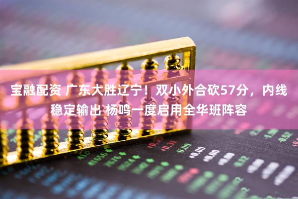 宝融配资 广东大胜辽宁！双小外合砍57分，内线稳定输出 杨鸣一度启用全华班阵容
