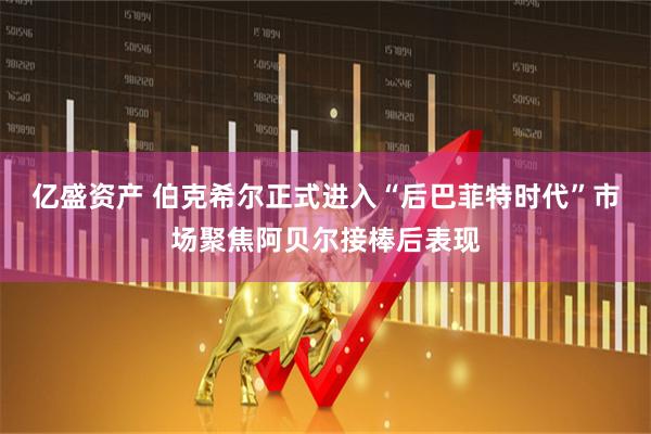 亿盛资产 伯克希尔正式进入“后巴菲特时代”市场聚焦阿贝尔接棒后表现