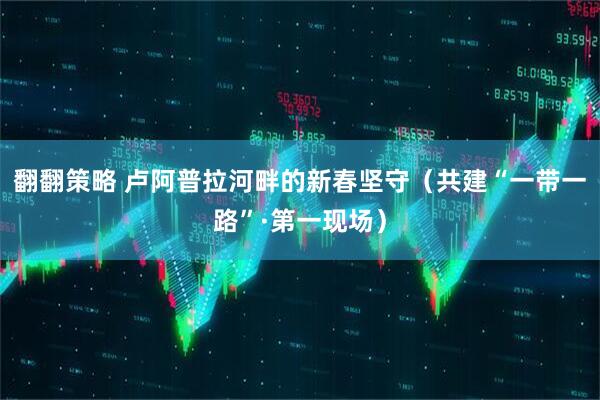 翻翻策略 卢阿普拉河畔的新春坚守（共建“一带一路”·第一现场）