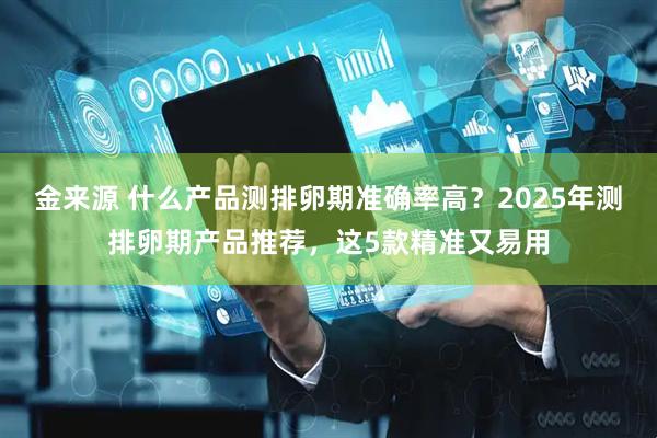 金来源 什么产品测排卵期准确率高？2025年测排卵期产品推荐，这5款精准又易用