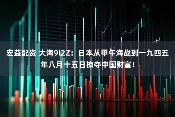 宏益配资 大海9l2Z：日本从甲午海战到一九四五年八月十五日掠夺中国财富！