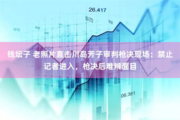 钱坛子 老照片直击川岛芳子审判枪决现场：禁止记者进入，枪决后难辨面目