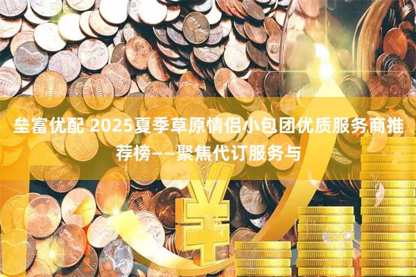 垒富优配 2025夏季草原情侣小包团优质服务商推荐榜——聚焦代订服务与