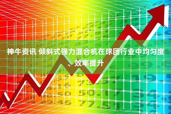 神牛资讯 倾斜式强力混合机在球团行业中均匀度、效率提升