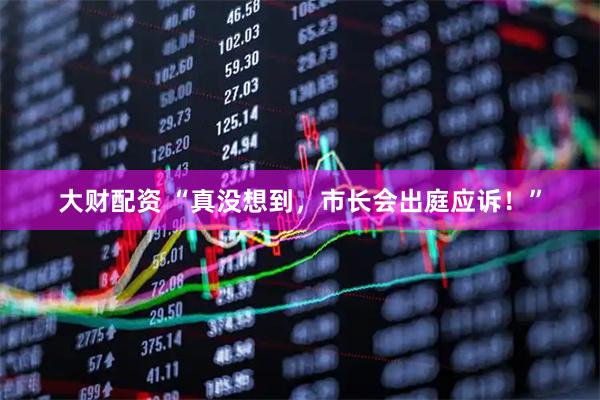 大财配资 “真没想到，市长会出庭应诉！”
