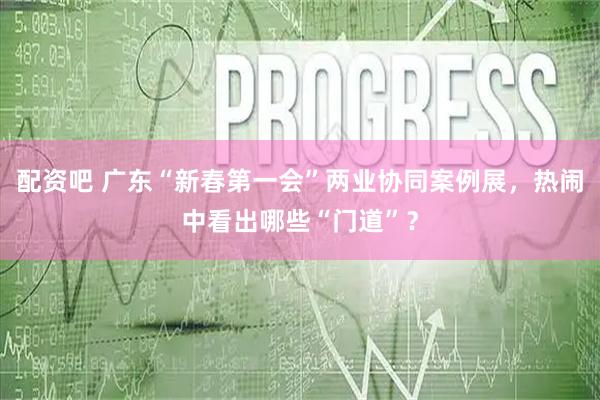 配资吧 广东“新春第一会”两业协同案例展，热闹中看出哪些“门道”？