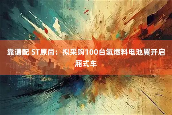 靠谱配 ST原尚：拟采购100台氢燃料电池翼开启厢式车