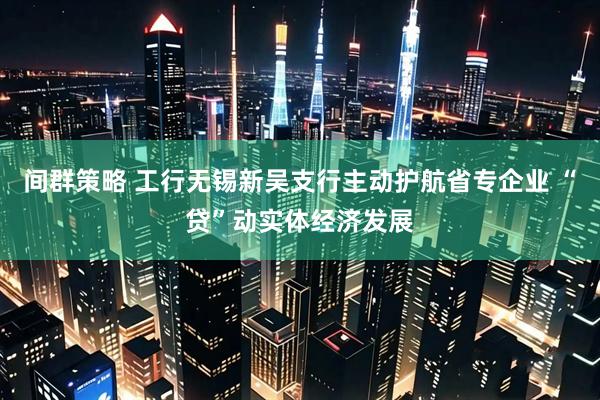 间群策略 工行无锡新吴支行主动护航省专企业 “贷”动实体经济发展