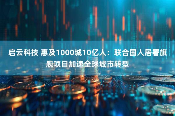 启云科技 惠及1000城10亿人：联合国人居署旗舰项目加速全球城市转型