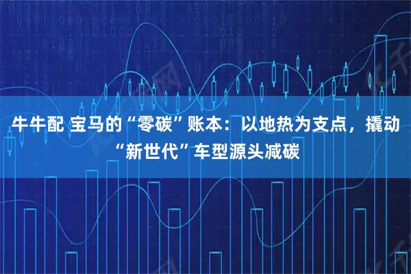 牛牛配 宝马的“零碳”账本：以地热为支点，撬动“新世代”车型源头减碳