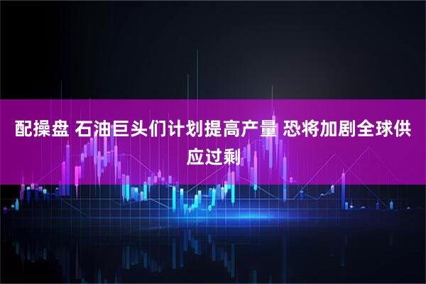 配操盘 石油巨头们计划提高产量 恐将加剧全球供应过剩