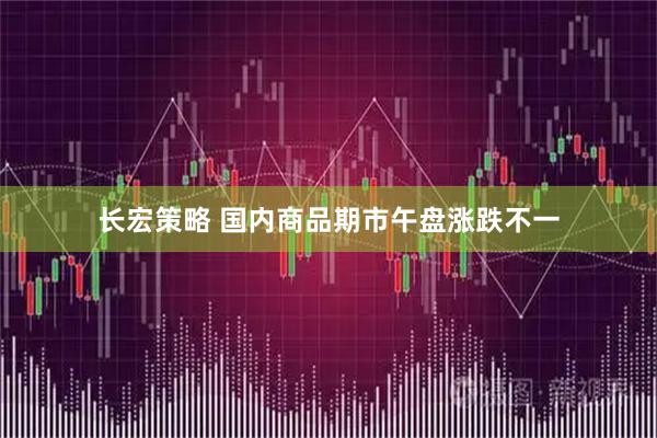 长宏策略 国内商品期市午盘涨跌不一