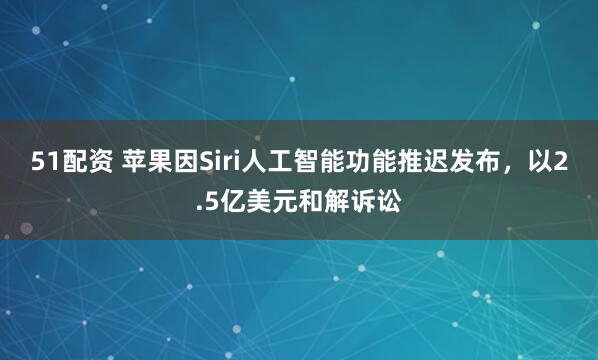 51配资 苹果因Siri人工智能功能推迟发布，以2.5亿美元和解诉讼