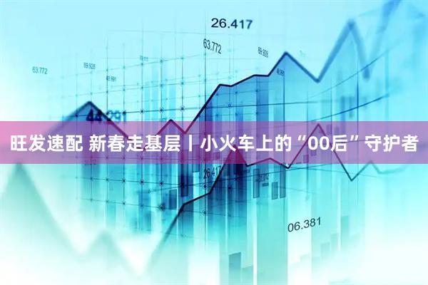 旺发速配 新春走基层丨小火车上的“00后”守护者